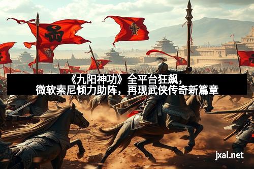 《九阳神功》全平台狂飙，微软索尼倾力助阵，再现武侠传奇新篇章